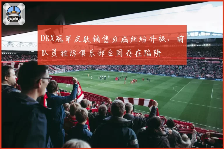 DRX冠军皮肤销售分成纠纷升级,前队员控诉俱乐部合同存在陷阱