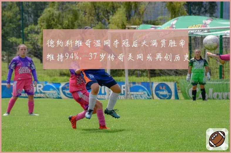 德约科维奇温网夺冠后大满贯胜率维持94%，37岁传奇美网或再创历史