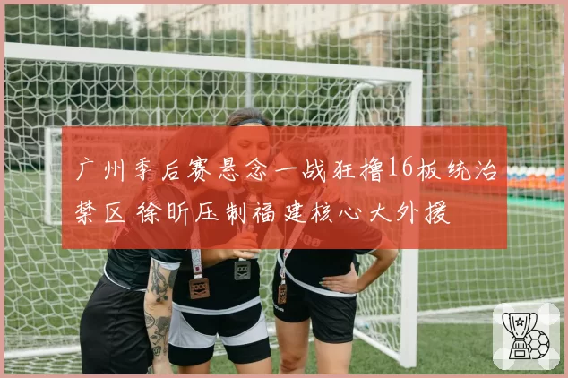 广州季后赛悬念一战狂撸16板统治禁区 徐昕压制福建核心大外援