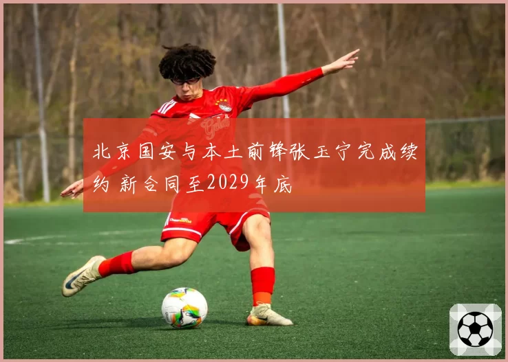 北京国安与本土前锋张玉宁完成续约 新合同至2029年底