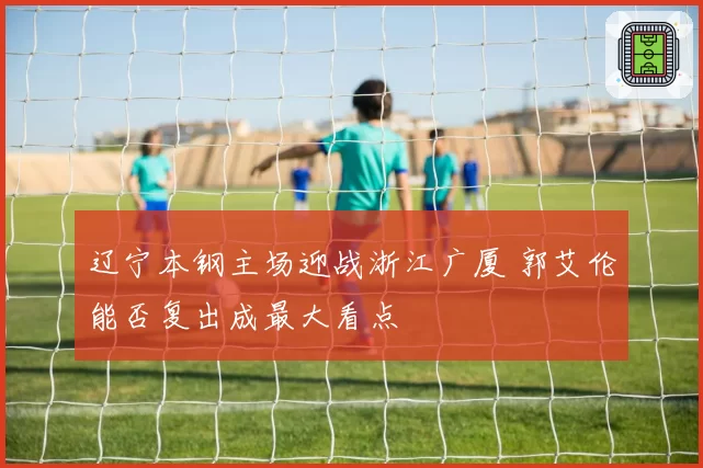 辽宁本钢主场迎战浙江广厦 郭艾伦能否复出成最大看点