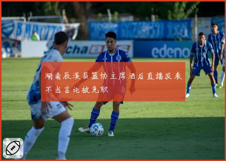 湖南辰溪县篮协主席酒后直播发表不当言论被免职