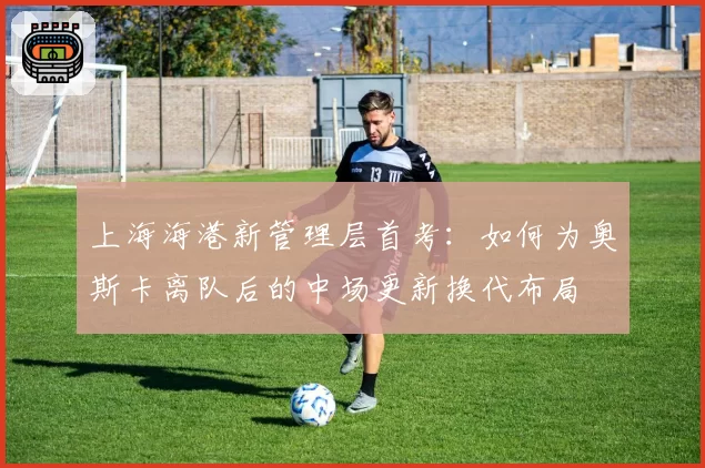 上海海港新管理层首考:如何为奥斯卡离队后的中场更新换代布局