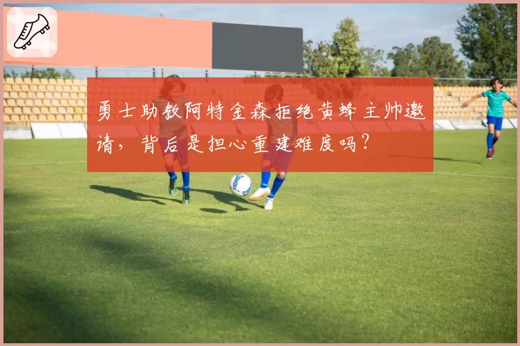 勇士助教阿特金森拒绝黄蜂主帅邀请，背后是担心重建难度吗？