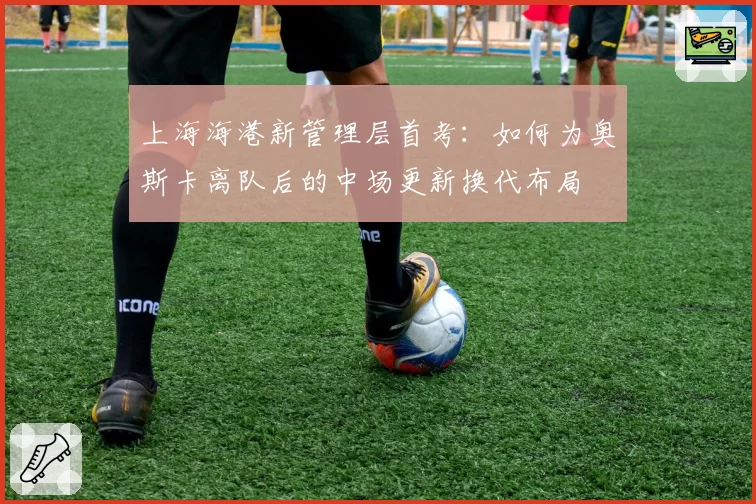 上海海港新管理层首考:如何为奥斯卡离队后的中场更新换代布局