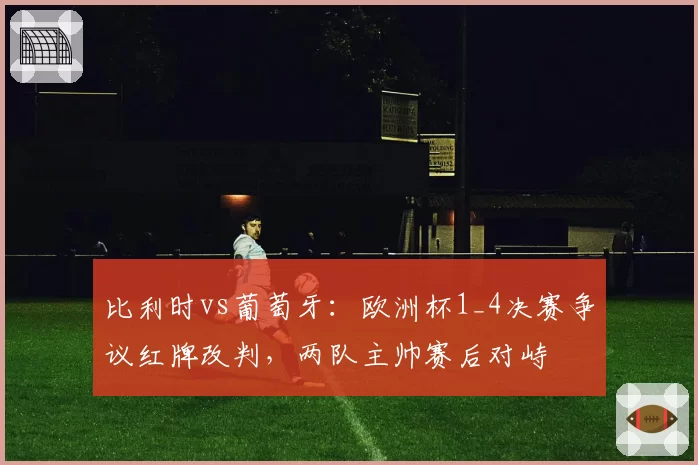 比利时vs葡萄牙:欧洲杯1_4决赛争议红牌改判,两队主帅赛后对峙