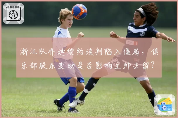 浙江队乔迪续约谈判陷入僵局，俱乐部股东变动是否影响主帅去留？