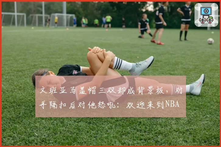 文班亚马盖帽三双却成背景板,对手隔扣后对他怒吼:欢迎来到NBA