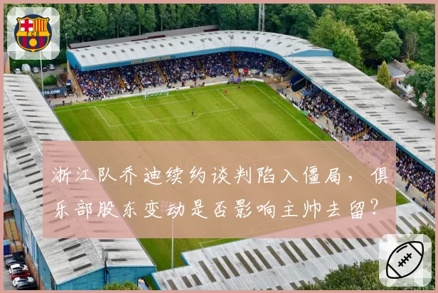 浙江队乔迪续约谈判陷入僵局，俱乐部股东变动是否影响主帅去留？