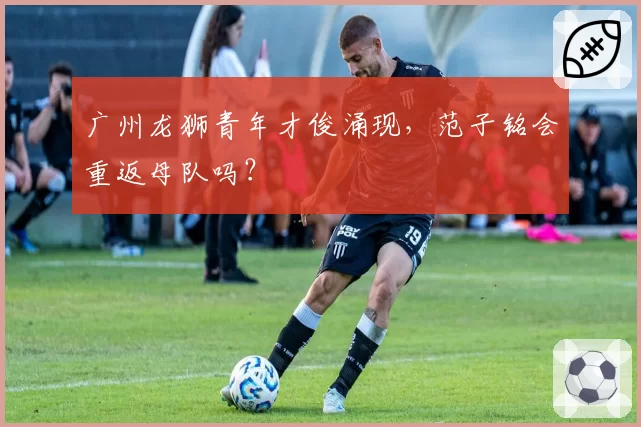 广州龙狮青年才俊涌现，范子铭会重返母队吗？