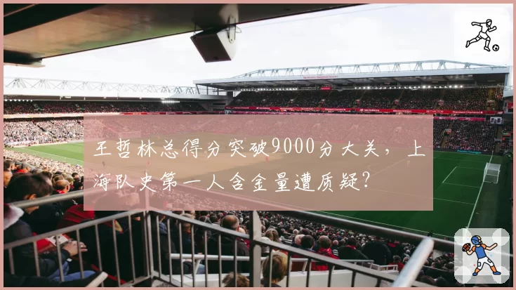 王哲林总得分突破9000分大关，上海队史第一人含金量遭质疑？