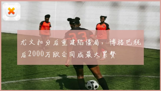 尤文扣分后重建陷僵局，博格巴税后2000万欧合同成最大累赘