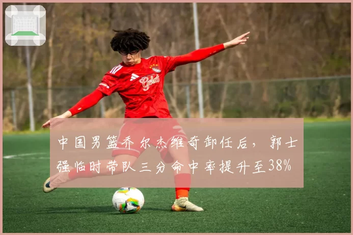 中国男篮乔尔杰维奇卸任后，郭士强临时带队三分命中率提升至38%