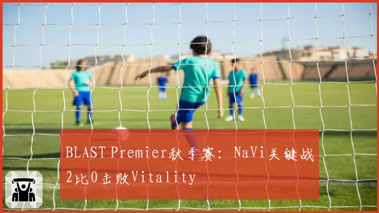 BLAST Premier秋季赛：NaVi关键战2比0击败Vitality