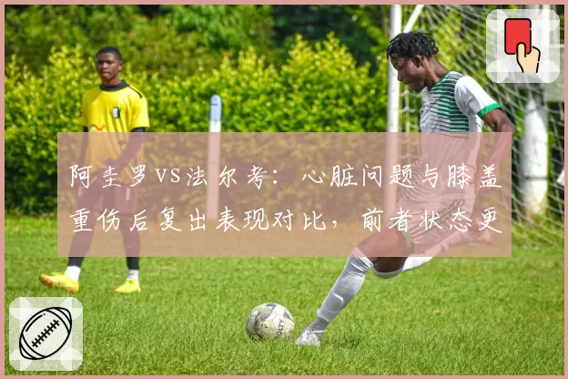 阿圭罗vs法尔考:心脏问题与膝盖重伤后复出表现对比,前者状态更稳定