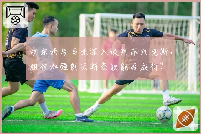 切尔西与马竞深入谈判菲利克斯，租借加强制买断条款能否成行？
