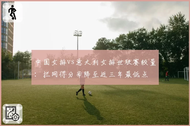 中国女排vs意大利女排世联赛较量：拦网得分率降至近三年最低点