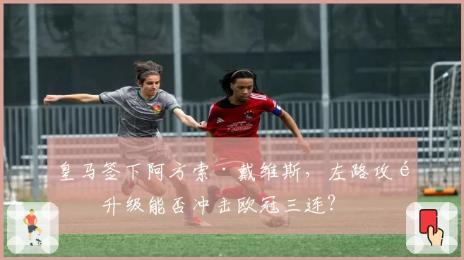 皇马签下阿方索·戴维斯，左路攻防升级能否冲击欧冠三连？