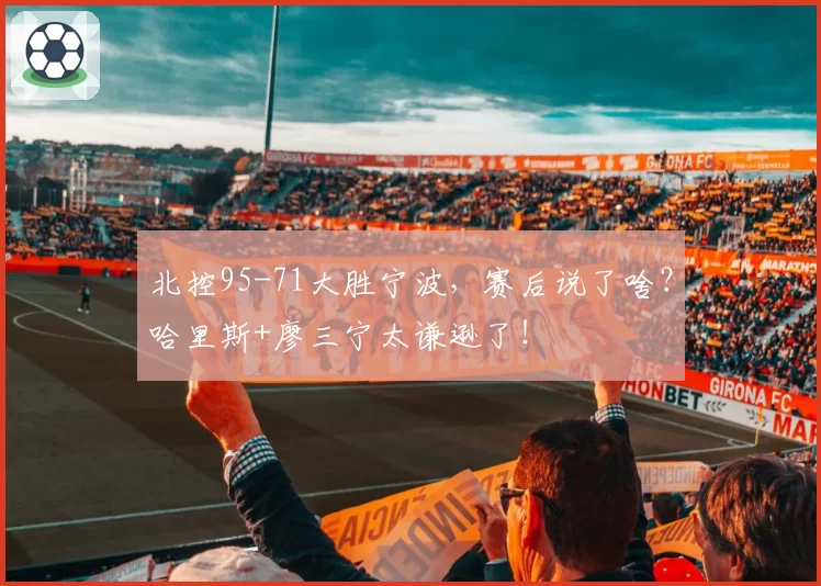 北控95-71大胜宁波，赛后说了啥？哈里斯+廖三宁太谦逊了！