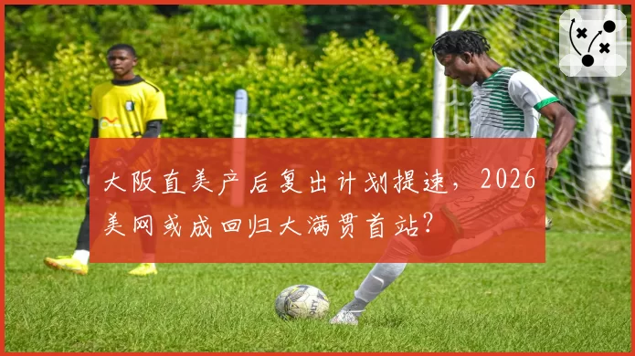 大阪直美产后复出计划提速，2026美网或成回归大满贯首站？