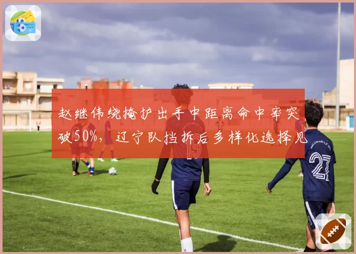 赵继伟绕掩护出手中距离命中率突破50%，辽宁队挡拆后多样化选择见效