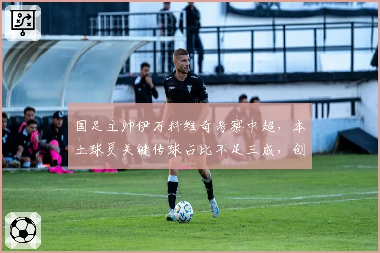 国足主帅伊万科维奇考察中超，本土球员关键传球占比不足三成，创造力匮乏谁之过？