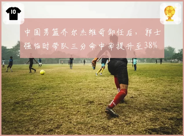 中国男篮乔尔杰维奇卸任后，郭士强临时带队三分命中率提升至38%