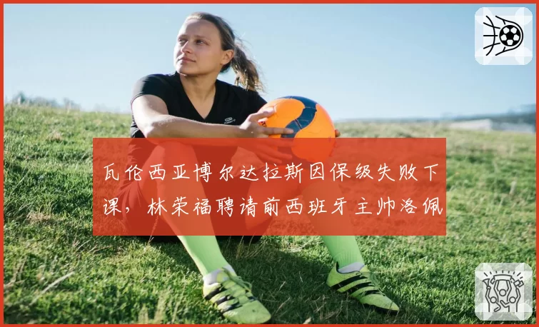 瓦伦西亚博尔达拉斯因保级失败下课，林荣福聘请前西班牙主帅洛佩特吉