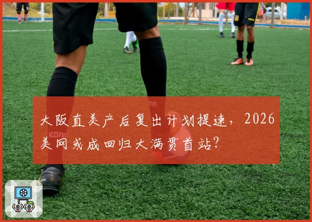 大阪直美产后复出计划提速，2026美网或成回归大满贯首站？
