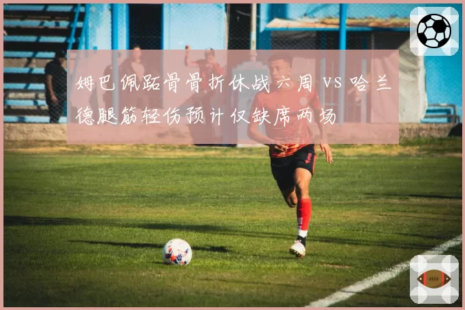 姆巴佩跖骨骨折休战六周 vs 哈兰德腿筋轻伤预计仅缺席两场