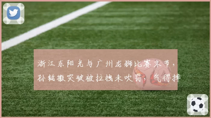 浙江东阳光与广州龙狮比赛末节，孙铭徽突破被拉拽未吹罚，气得摔球砸向篮架遭驱逐