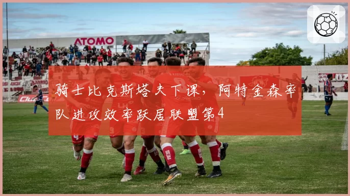 骑士比克斯塔夫下课，阿特金森率队进攻效率跃居联盟第4