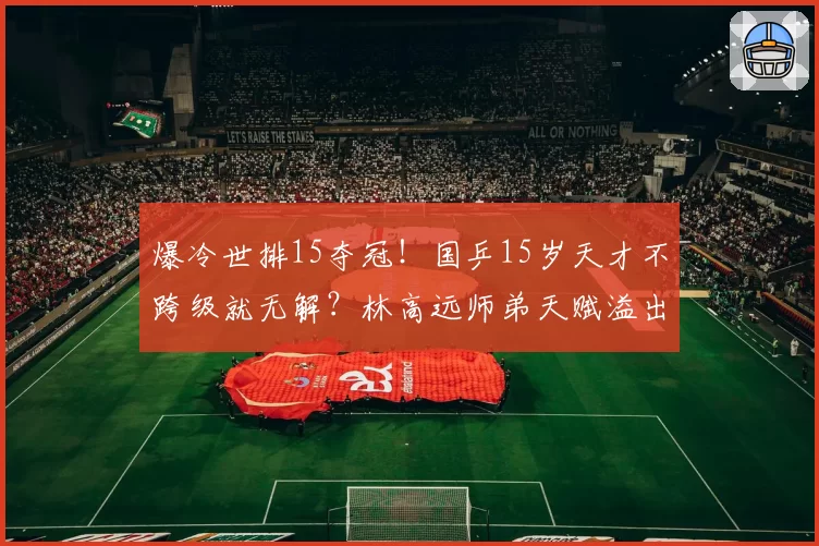 爆冷世排15夺冠！国乒15岁天才不跨级就无解？林高远师弟天赋溢出