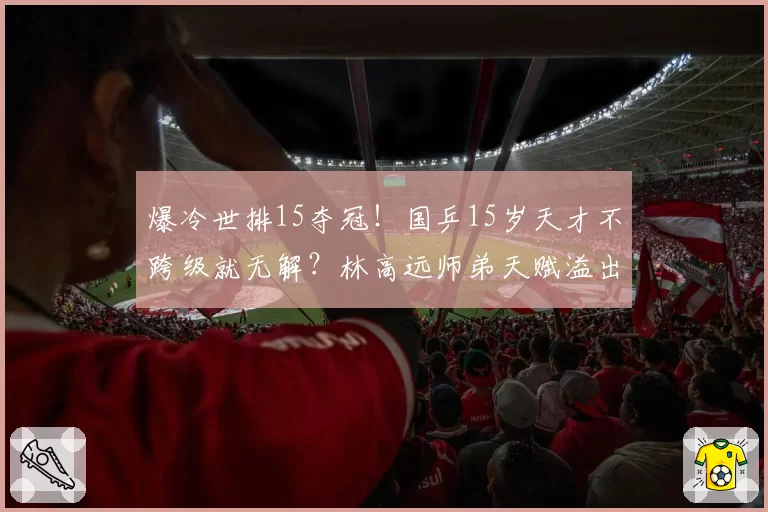 爆冷世排15夺冠！国乒15岁天才不跨级就无解？林高远师弟天赋溢出