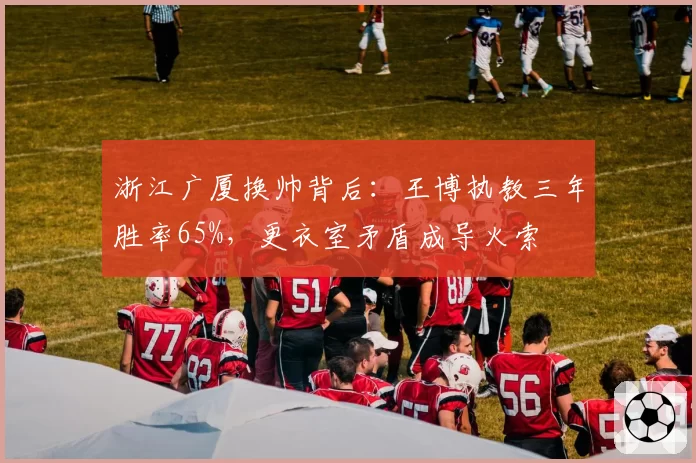 浙江广厦换帅背后：王博执教三年胜率65%，更衣室矛盾成导火索