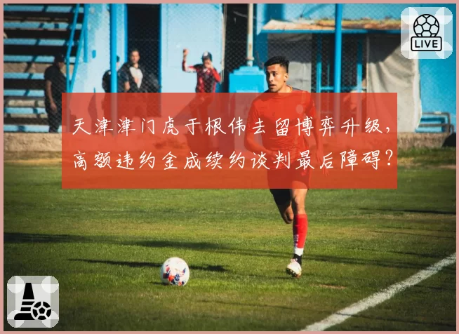 天津津门虎于根伟去留博弈升级,高额违约金成续约谈判最后障碍?