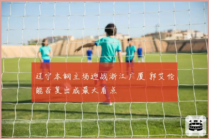 辽宁本钢主场迎战浙江广厦 郭艾伦能否复出成最大看点