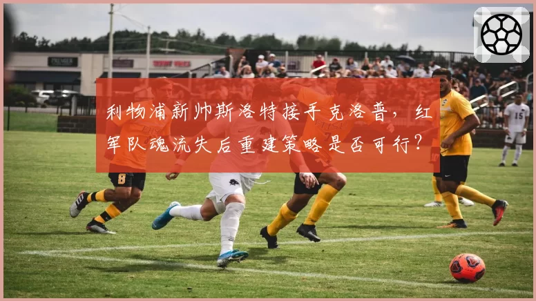 利物浦新帅斯洛特接手克洛普，红军队魂流失后重建策略是否可行？