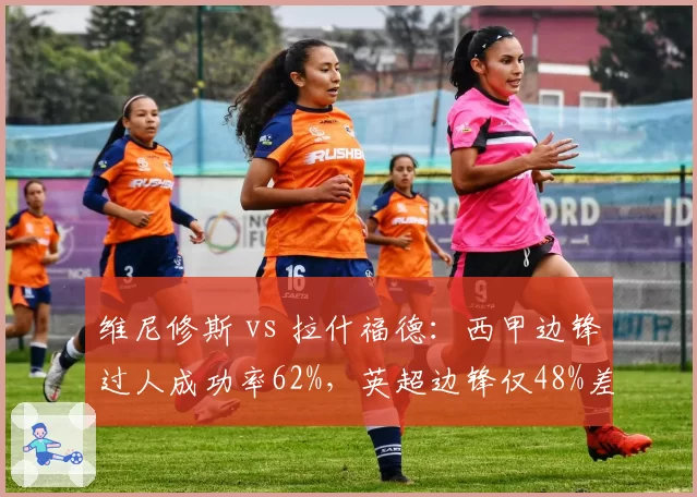 维尼修斯 vs 拉什福德：西甲边锋过人成功率62%，英超边锋仅48%差距明显