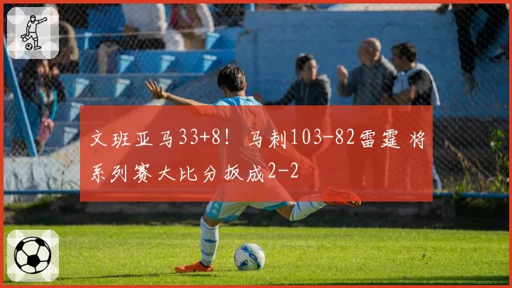 文班亚马33+8!马刺103-82雷霆 将系列赛大比分扳成2-2