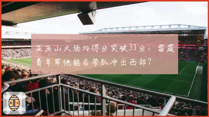 亚历山大场均得分突破31分，雷霆青年军他能否带队冲出西部？