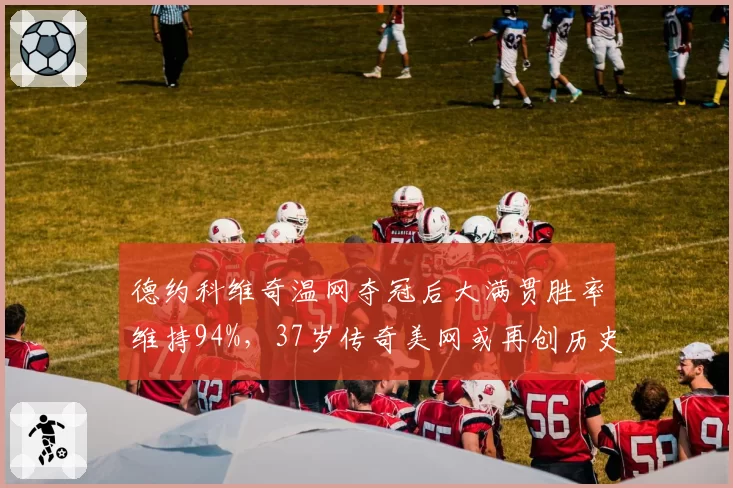 德约科维奇温网夺冠后大满贯胜率维持94%，37岁传奇美网或再创历史