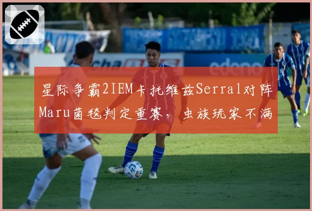 星际争霸2IEM卡托维兹Serral对阵Maru菌毯判定重赛,虫族玩家不满官方仲裁临时换图__br_