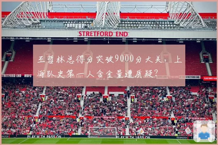 王哲林总得分突破9000分大关，上海队史第一人含金量遭质疑？