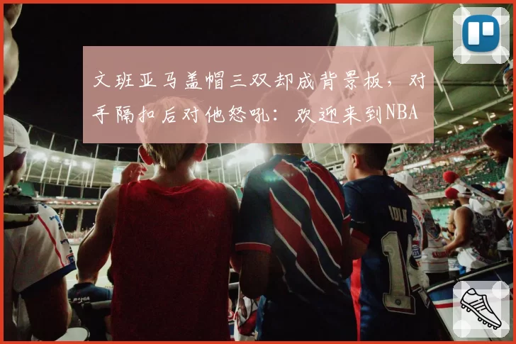 文班亚马盖帽三双却成背景板,对手隔扣后对他怒吼:欢迎来到NBA