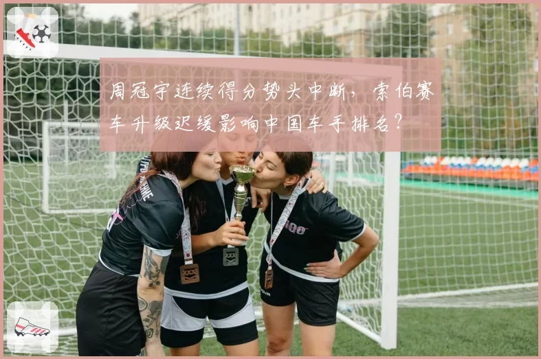 周冠宇连续得分势头中断,索伯赛车升级迟缓影响中国车手排名?