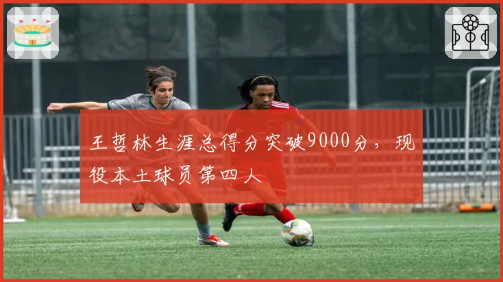 王哲林生涯总得分突破9000分，现役本土球员第四人