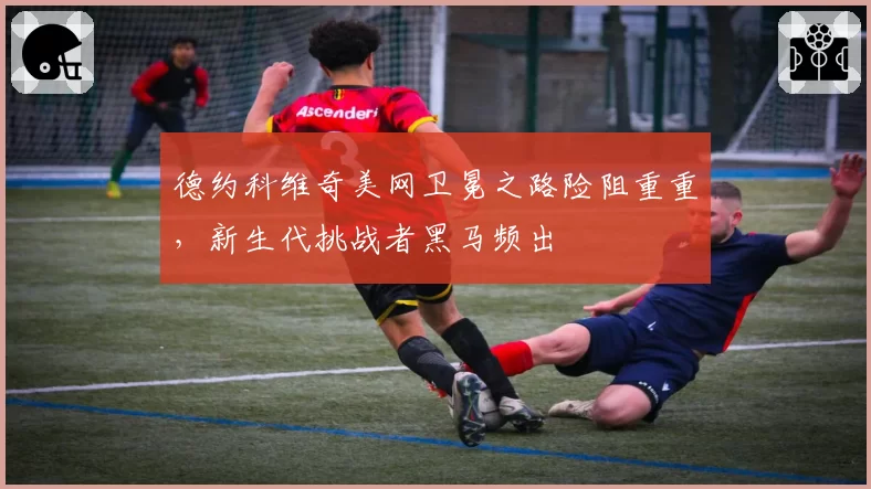 德约科维奇美网卫冕之路险阻重重,新生代挑战者黑马频出