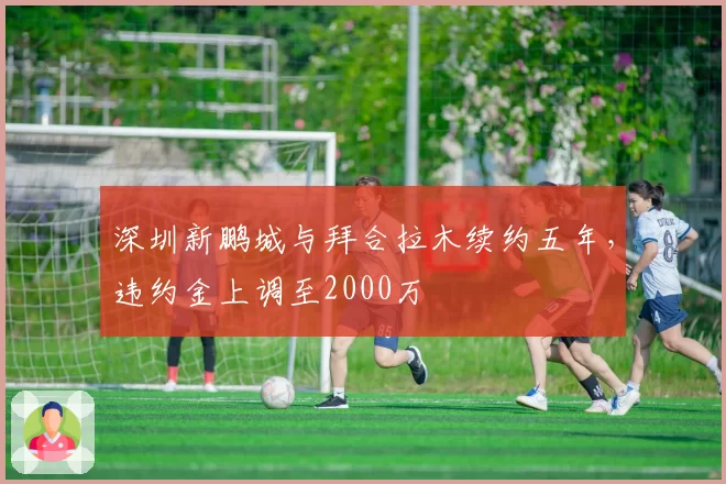 深圳新鹏城与拜合拉木续约五年，违约金上调至2000万