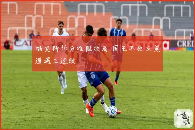 福克斯36分难阻败局 国王不敌灰熊遭遇三连败